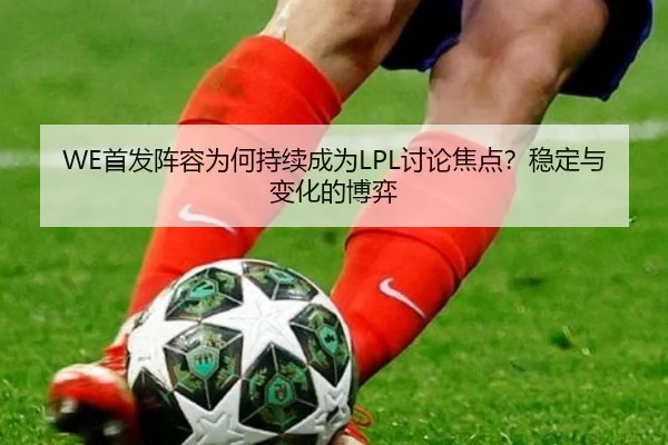 WE首发阵容为何持续成为LPL讨论焦点？稳定与变化的博弈